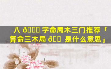 八 🐈 字命局木三门推荐「算命三木局 🐠 是什么意思」